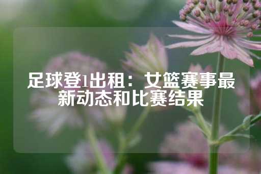 足球登1出租：女篮赛事最新动态和比赛结果