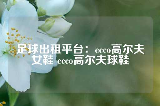 足球出租平台：ecco高尔夫女鞋 ecco高尔夫球鞋