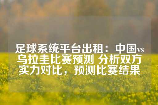 足球系统平台出租：中国vs乌拉圭比赛预测 分析双方实力对比，预测比赛结果